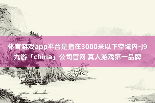 体育游戏app平台是指在3000米以下空域内-j9九游「china」公司官网 真人游戏第一品牌