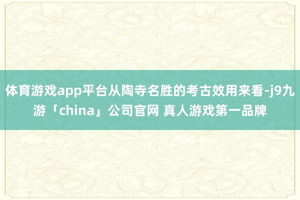 体育游戏app平台从陶寺名胜的考古效用来看-j9九游「china」公司官网 真人游戏第一品牌