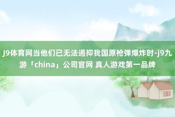 J9体育网当他们已无法遏抑我国原枪弹爆炸时-j9九游「china」公司官网 真人游戏第一品牌