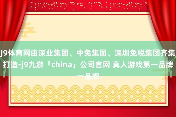 J9体育网由深业集团、中免集团、深圳免税集团齐集打造-j9九游「china」公司官网 真人游戏第一品牌