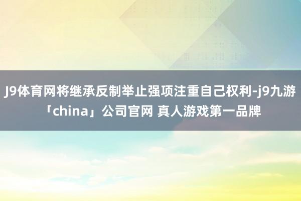J9体育网将继承反制举止强项注重自己权利-j9九游「china」公司官网 真人游戏第一品牌