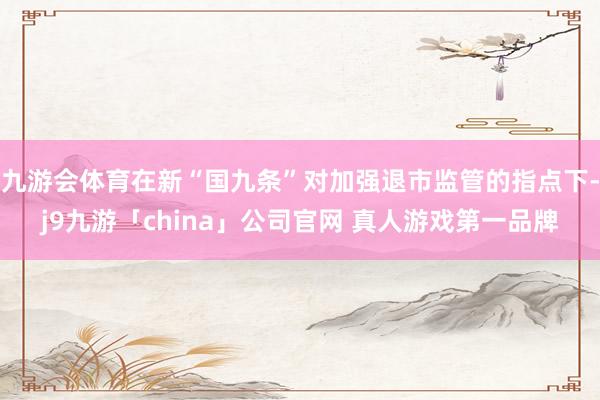 九游会体育在新“国九条”对加强退市监管的指点下-j9九游「china」公司官网 真人游戏第一品牌