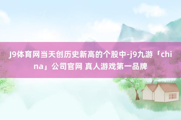 J9体育网当天创历史新高的个股中-j9九游「china」公司官网 真人游戏第一品牌