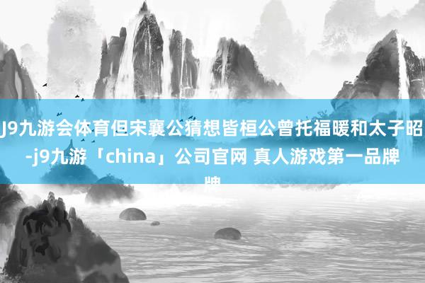 J9九游会体育但宋襄公猜想皆桓公曾托福暖和太子昭-j9九游「china」公司官网 真人游戏第一品牌