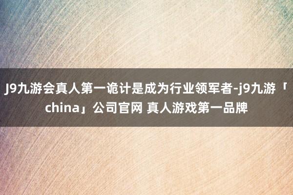 J9九游会真人第一诡计是成为行业领军者-j9九游「china」公司官网 真人游戏第一品牌