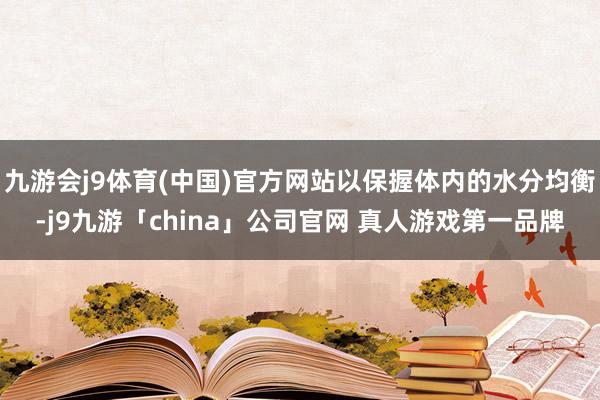 九游会j9体育(中国)官方网站以保握体内的水分均衡-j9九游「china」公司官网 真人游戏第一品牌
