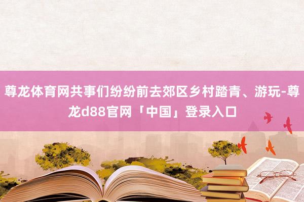 尊龙体育网共事们纷纷前去郊区乡村踏青、游玩-尊龙d88官网「