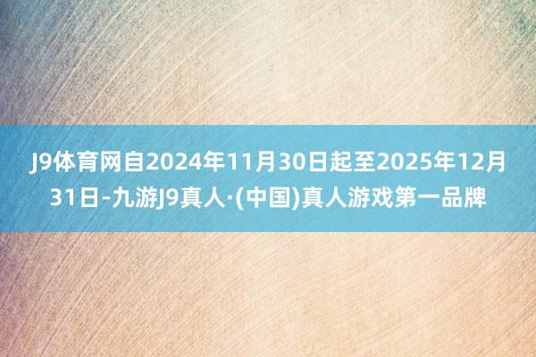 J9体育网自2024年11月30日起至2025年12月31日