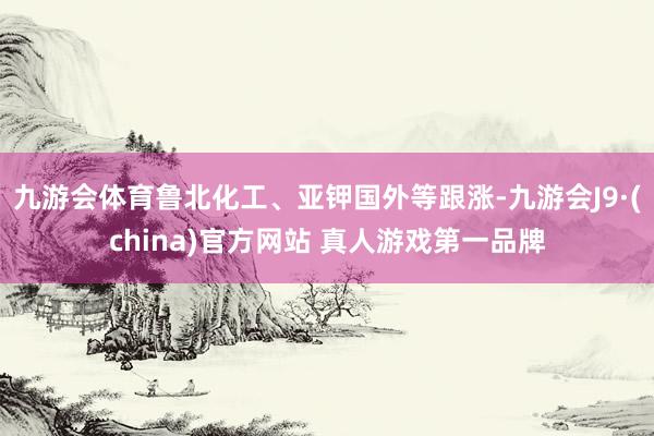 九游会体育鲁北化工、亚钾国外等跟涨-九游会J9·(china
