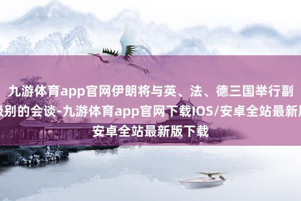 九游体育app官网伊朗将与英、法、德三国举行副外长级别的会谈