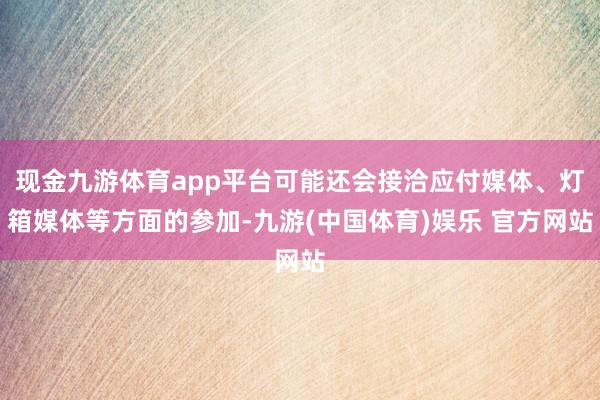 现金九游体育app平台可能还会接洽应付媒体、灯箱媒体等方面的