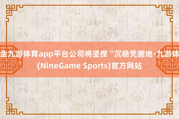 现金九游体育app平台公司将坚捏“沉稳凭据地-九游体育(Ni