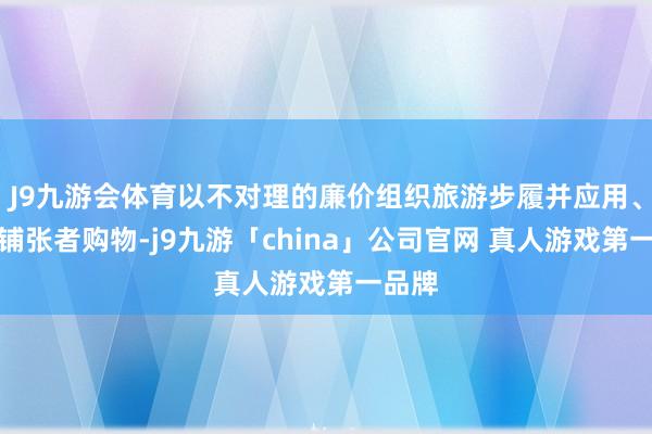 J9九游会体育以不对理的廉价组织旅游步履并应用、强制铺张者购物-j9九游「china」公司官网 真人游戏第一品牌