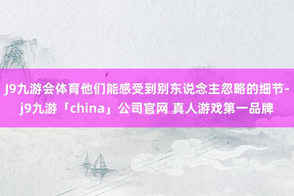J9九游会体育他们能感受到别东说念主忽略的细节-j9九游「china」公司官网 真人游戏第一品牌