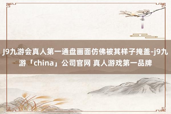 J9九游会真人第一通盘画面仿佛被其样子掩盖-j9九游「china」公司官网 真人游戏第一品牌