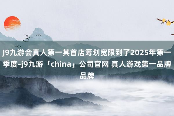 J9九游会真人第一其首店筹划宽限到了2025年第一季度-j9九游「china」公司官网 真人游戏第一品牌