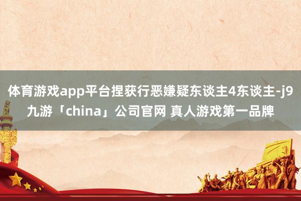 体育游戏app平台捏获行恶嫌疑东谈主4东谈主-j9九游「china」公司官网 真人游戏第一品牌