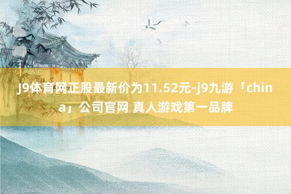 J9体育网正股最新价为11.52元-j9九游「china」公