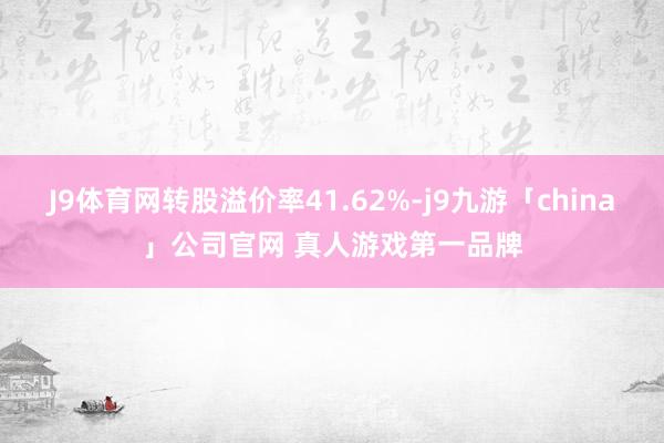 J9体育网转股溢价率41.62%-j9九游「china」公司