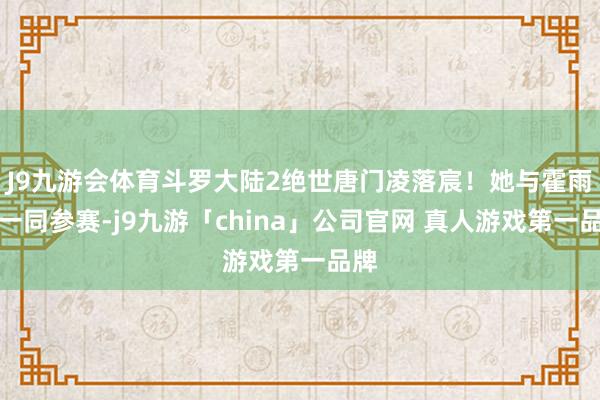 J9九游会体育斗罗大陆2绝世唐门凌落宸！她与霍雨浩一同参赛-j9九游「china」公司官网 真人游戏第一品牌