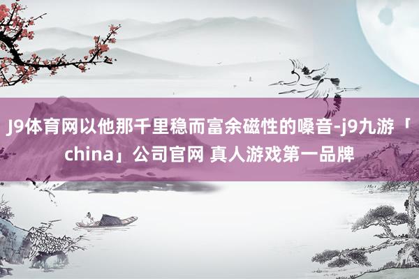 J9体育网以他那千里稳而富余磁性的嗓音-j9九游「china」公司官网 真人游戏第一品牌