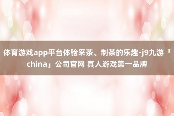 体育游戏app平台体验采茶、制茶的乐趣-j9九游「china」公司官网 真人游戏第一品牌