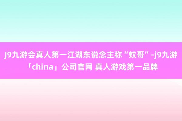 J9九游会真人第一江湖东说念主称“蚊哥”-j9九游「china」公司官网 真人游戏第一品牌