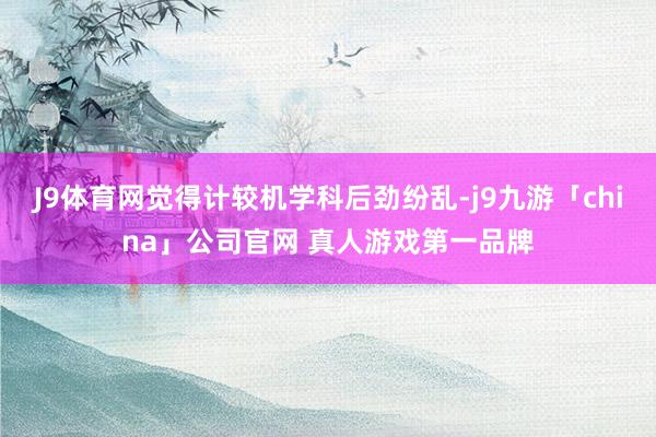 J9体育网觉得计较机学科后劲纷乱-j9九游「china」公司官网 真人游戏第一品牌