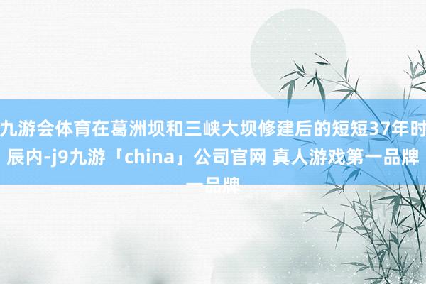 九游会体育在葛洲坝和三峡大坝修建后的短短37年时辰内-j9九游「china」公司官网 真人游戏第一品牌