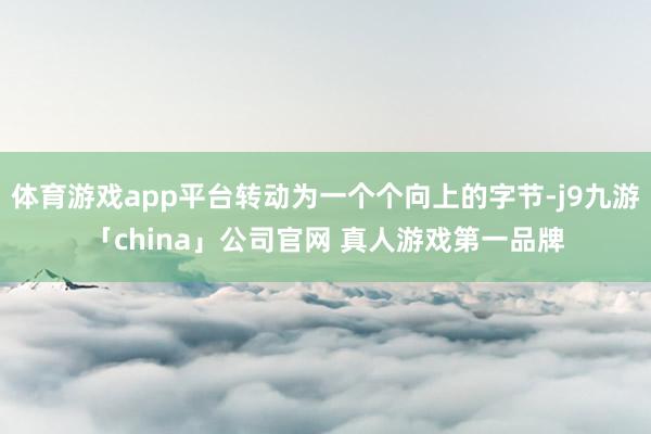 体育游戏app平台转动为一个个向上的字节-j9九游「china」公司官网 真人游戏第一品牌