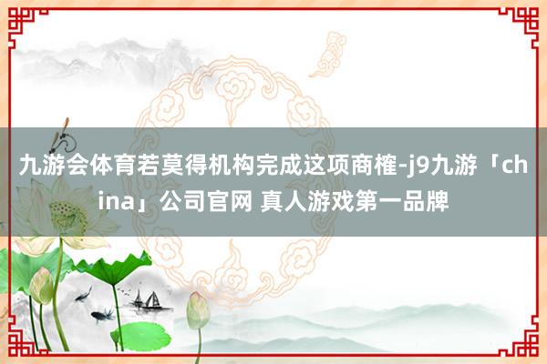 九游会体育若莫得机构完成这项商榷-j9九游「china」公司官网 真人游戏第一品牌