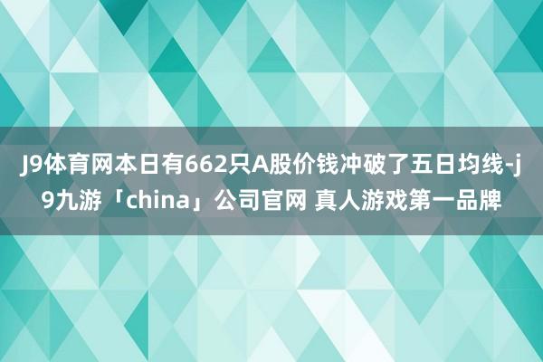 J9体育网本日有662只A股价钱冲破了五日均线-j9九游「china」公司官网 真人游戏第一品牌