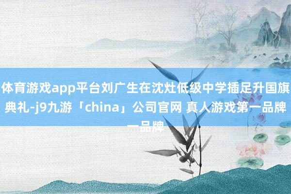 体育游戏app平台刘广生在沈灶低级中学插足升国旗典礼-j9九游「china」公司官网 真人游戏第一品牌