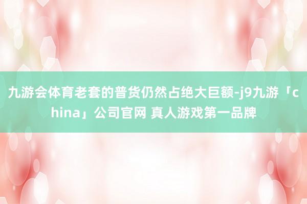 九游会体育老套的普货仍然占绝大巨额-j9九游「china」公
