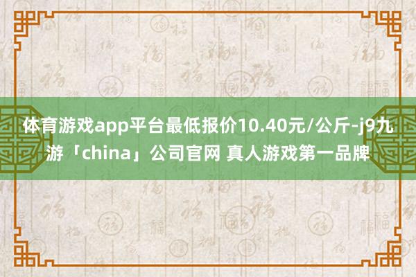 体育游戏app平台最低报价10.40元/公斤-j9九游「ch