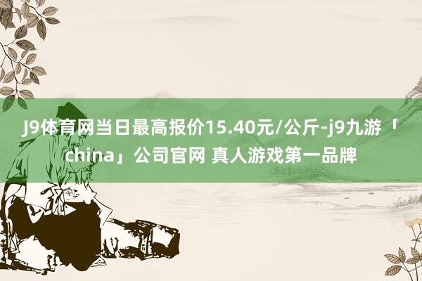 J9体育网当日最高报价15.40元/公斤-j9九游「chin