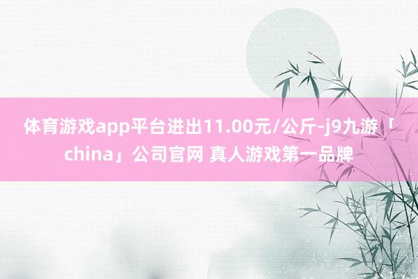 体育游戏app平台进出11.00元/公斤-j9九游「chin