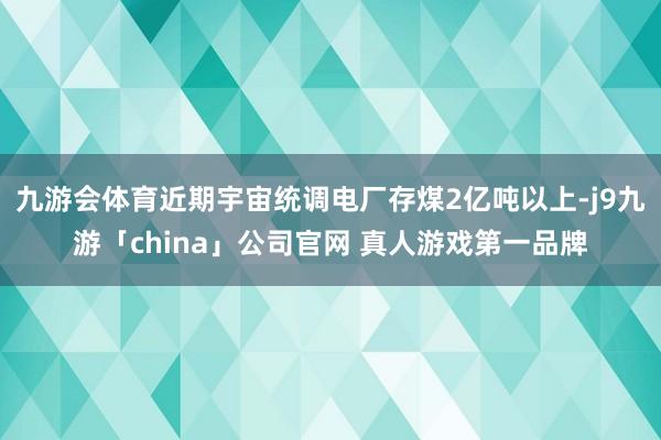九游会体育近期宇宙统调电厂存煤2亿吨以上-j9九游「chin