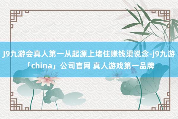 J9九游会真人第一从起源上堵住赚钱渠说念-j9九游「chin