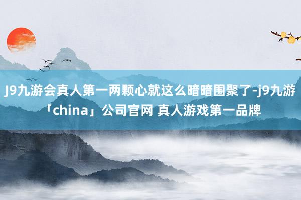 J9九游会真人第一两颗心就这么暗暗围聚了-j9九游「chin