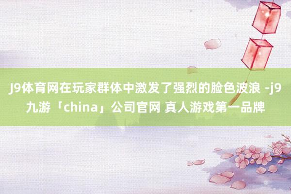 J9体育网在玩家群体中激发了强烈的脸色波浪 -j9九游「ch