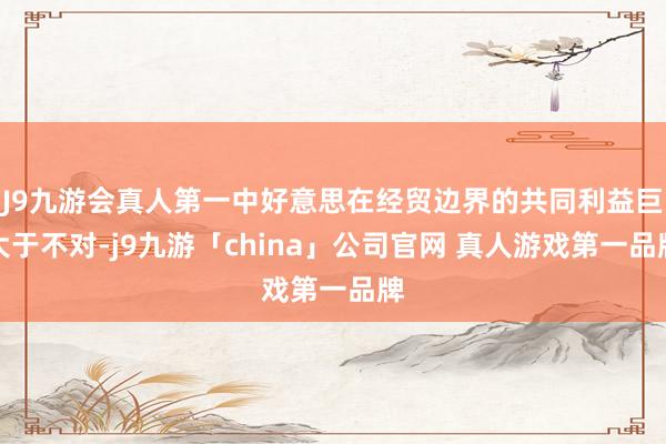 J9九游会真人第一中好意思在经贸边界的共同利益巨大于不对-j