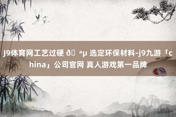 J9体育网工艺过硬 🪵 选定环保材料-j9九游「china」
