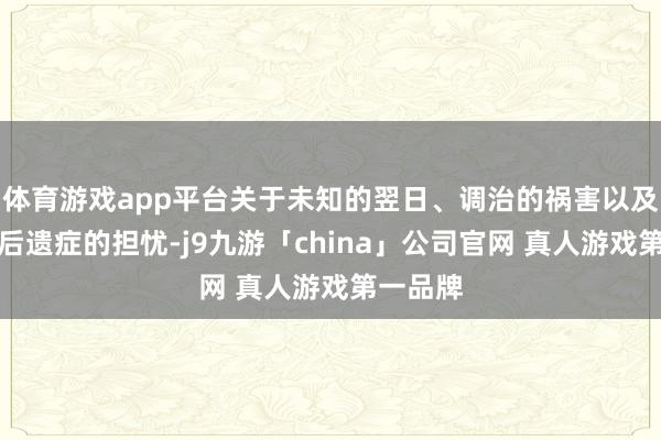 体育游戏app平台关于未知的翌日、调治的祸害以及可能的后遗症的担忧-j9九游「china」公司官网 真人游戏第一品牌