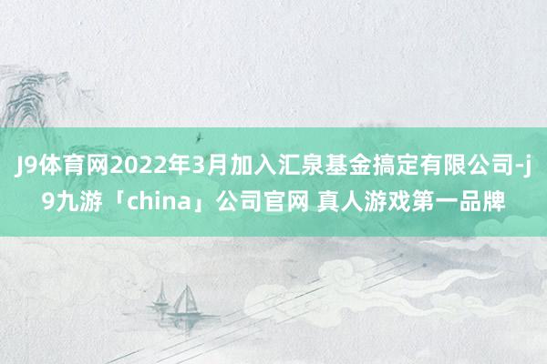 J9体育网2022年3月加入汇泉基金搞定有限公司-j9九游「china」公司官网 真人游戏第一品牌