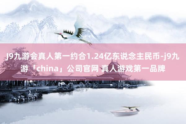 J9九游会真人第一约合1.24亿东说念主民币-j9九游「ch