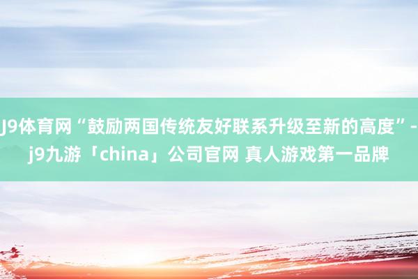 J9体育网“鼓励两国传统友好联系升级至新的高度”-j9九游「