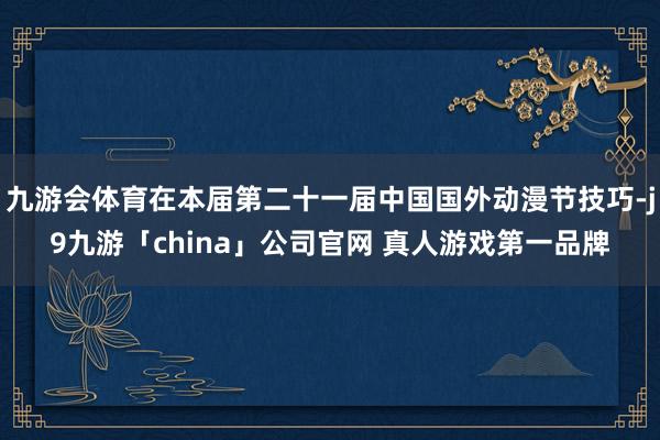 九游会体育在本届第二十一届中国国外动漫节技巧-j9九游「ch