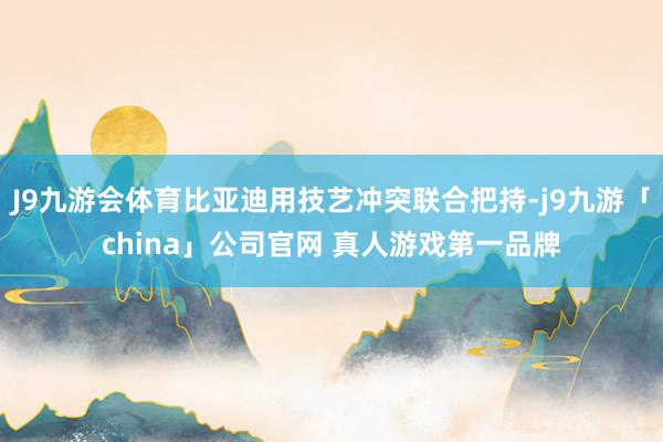 J9九游会体育比亚迪用技艺冲突联合把持-j9九游「china