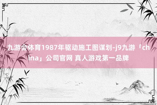 九游会体育1987年驱动施工图谋划-j9九游「china」公